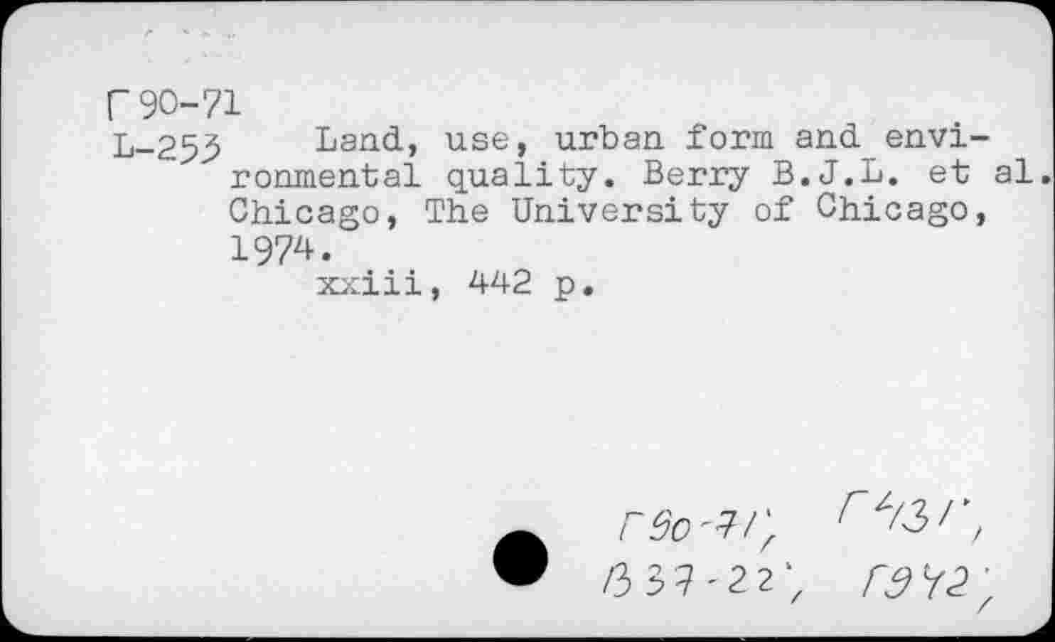 ﻿r90-71
L-253 Land, use, urban form and environmental quality. Berry B.J.L. et al Chicago, The University of Chicago, 1974.
xxiii, 442 p.
F9o^/\ /337'22'z